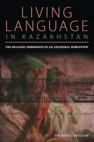 Title: Living Language in Kazakhstan: The Dialogic Emergence of an Ancestral Worldview, Author: Eva Marie Dubuisson