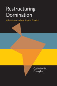 Title: Restructuring Domination: Industrialists and the State in Ecuador, Author: Catherine M Conaghan