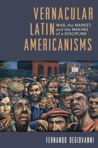 Title: Vernacular Latin Americanisms: War, the Market, and the Making of a Discipline, Author: Fernando Degiovanni