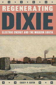 Title: Regenerating Dixie: Electric Energy and the Modern South, Author: Casey P. Cater