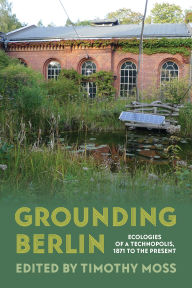 Title: Grounding Berlin: Ecologies of a Technopolis, 1871 to the Present, Author: Timothy Moss