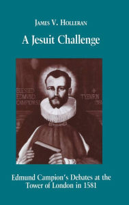 Title: A Jesuit Challenge: Edmond Campion's Debates at the Tower of London in 1581, Author: James V. Holleran