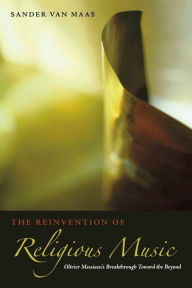 Title: The Reinvention of Religious Music: Olivier Messiaen's Breakthrough Toward the Beyond, Author: Sander van Maas