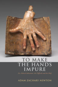 Title: To Make the Hands Impure: Art, Ethical Adventure, the Difficult and the Holy, Author: Adam Zachary Newton