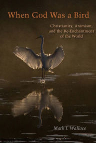 Title: When God Was a Bird: Christianity, Animism, and the Re-Enchantment of the World, Author: Mark I. Wallace