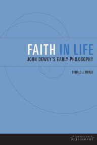 Title: Faith in Life: John Dewey's Early Philosophy, Author: Donald J. Morse
