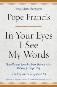 Title: In Your Eyes I See My Words: Homilies and Speeches from Buenos Aires, Volume 3: 2009-2013, Author: Pope Francis