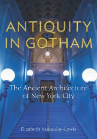 Title: Antiquity in Gotham: The Ancient Architecture of New York City, Author: Elizabeth Macaulay-Lewis