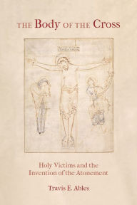 Title: The Body of the Cross: Holy Victims and the Invention of the Atonement, Author: Travis E. Ables