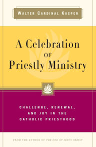 Title: A Celebration of Priestly Ministry Challenge, Renewal, and Joy in the Catholic Priesthood, Author: Walter Cardinal Kasper