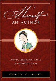 Title: Herself an Author: Gender, Agency, and Writing in Late Imperial China, Author: Grace S. Fong