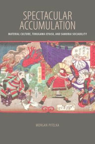 Title: Spectacular Accumulation: Material Culture, Tokugawa Ieyasu, and Samurai Sociability, Author: Morgan Pitelka