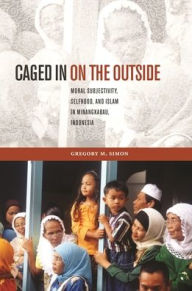 Title: Caged in on the Outside: Moral Subjectivity, Selfhood, and Islam in Minangkabau, Indonesia, Author: Gregory M. Simon