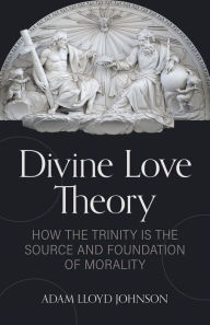 Title: Divine Love Theory: How the Trinity is the Source and Foundation of Morality, Author: Adam Johnson Ph.D.