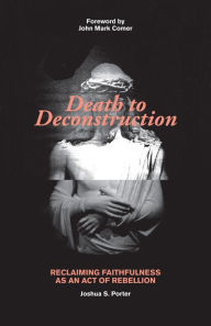 Title: Death to Deconstruction: Reclaiming Faithfulness as an Act of Rebellion, Author: Joshua S Porter