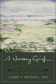 Title: A Necessary Grief: Essential Tools for Leadership in Bereavement Ministry, Author: Larry J. Michael