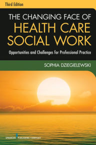 Title: The Changing Face of Health Care Social Work, Third Edition: Opportunities and Challenges for Professional Practice, Author: Sophia F. Dziegielewski PhD