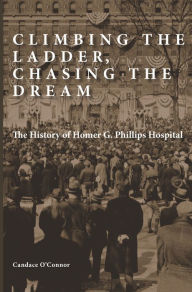 Title: Climbing the Ladder, Chasing the Dream: The History of Homer G. Phillips Hospital, Author: Candace O'Connor