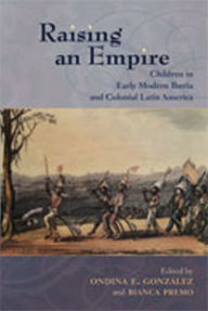 Title: Raising an Empire: Children in Early Modern Iberia and Colonial Latin America, Author: Ondina E. González