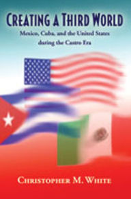Title: Creating a Third World: Mexico, Cuba, and the United States during the Castro Era, Author: Christopher M. White