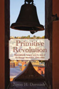 Title: Primitive Revolution: Restorationist Religion and the Idea of the Mexican Revolution, 1940-1968, Author: Jason H. Dormady