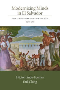 Title: Modernizing Minds in El Salvador: Education Reform and the Cold War, 1960-1980, Author: Héctor Lindo-Fuentes