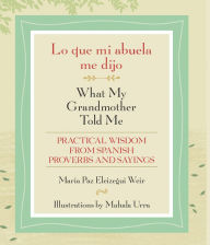 Title: Lo que mi abuela me dijo / What My Grandmother Told Me: Practical Wisdom from Spanish Proverbs and Sayings, Author: Maria Paz Eleizegui Weir