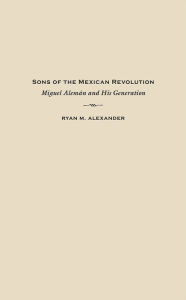 Title: Sons of the Mexican Revolution: Miguel Alemán and His Generation, Author: Ryan M. Alexander