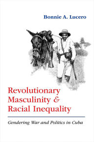 Title: Revolutionary Masculinity and Racial Inequality: Gendering War and Politics in Cuba, Author: Bonnie A. Lucero
