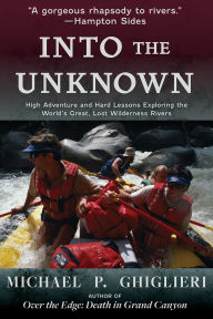 Title: Into the Unknown: High Adventure and Hard Lessons Exploring the World's Great, Lost Wilderness Rivers, Author: Michael P. Ghiglieri