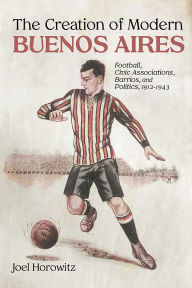 Title: The Creation of Modern Buenos Aires: Football, Civic Associations, Barrios, and Politics, 1912-1943, Author: Joel Horowitz