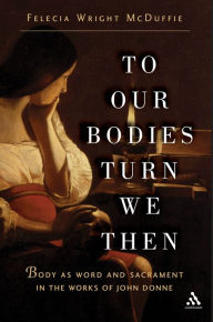 Title: To Our Bodies Turn We Then: Body as Word and Sacrament in the Works of John Donne, Author: Felecia Wright McDuffie