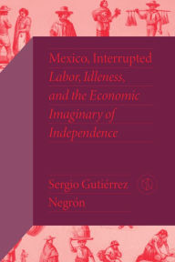 Title: Mexico, Interrupted: Labor, Idleness, and the Economic Imaginary of Independence, Author: Sergio Gutiérrez Negrón