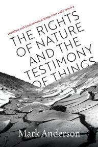 Title: The Rights of Nature and the Testimony of Things: Literature and Environmental Ethics from Latin America, Author: Mark Anderson