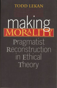 Title: Making Morality: Pragmatist Reconstruction in Ethical Theory, Author: Todd Lekan