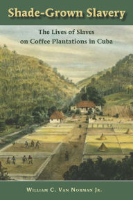 Title: Shade-Grown Slavery: The Lives of Slaves on Coffee Plantations in Cuba, Author: William C. Van Norman Jr.