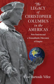 Title: The Legacy of Christopher Columbus in the Americas: New Nations and a Transatlantic Discourse of Empire, Author: Elise Bartosik-Velez