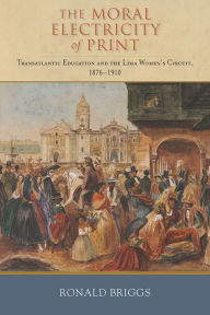 Title: The Moral Electricity of Print: Transatlantic Education and the Lima Women's Circuit, 1876-1910, Author: Ronald Briggs