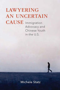 Title: Lawyering an Uncertain Cause: Immigration Advocacy and Chinese Youth in the US, Author: Michele Statz