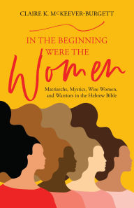 Title: In the Beginning Were the Women: Matriarchs, Mystics, Wise Women, and Warriors in the Hebrew Bible, Author: Claire McKeever-Burgett