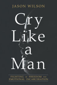 Title: Cry Like a Man: Fighting for Freedom from Emotional Incarceration, Author: Jason Wilson