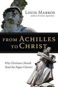 Title: From Achilles to Christ: Why Christians Should Read the Pagan Classics, Author: Louis Markos