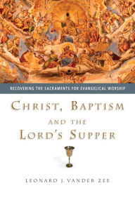 Title: Christ, Baptism and the Lord's Supper: Recovering the Sacraments for Evangelical Worship, Author: Leonard J. Vander Zee
