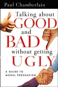 Title: Talking about Good and Bad Without Getting Ugly: A Guide to Moral Persuasion, Author: Paul Chamberlain