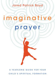Title: Imaginative Prayer: A Yearlong Guide for Your Child's Spiritual Formation, Author: Jared Patrick Boyd
