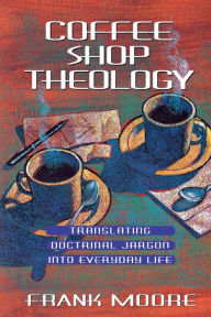 Title: Coffee Shop Theology: Translating Doctrinal Jargon Into Everyday Life, Author: Frank Moore