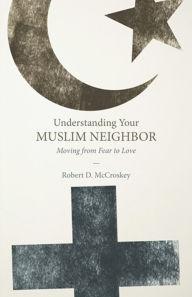 Title: Understanding Your Muslim Neighbor: Moving from Fear to Love, Author: Robert D. McCroskey