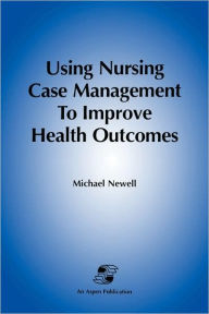 Title: Using Nursing Case Mgmt to Improve Health Outcomes / Edition 1, Author: Michael Newell RN