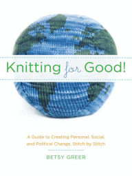 Title: Knitting for Good!: A Guide to Creating Personal, Social, and Political Change Stitch by Stitch, Author: Betsy Greer