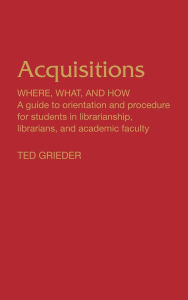 Title: Acquisitions--Where, What, and How: A Guide to Orientation and Procedure for Students in Librarianship, Librarians, and Academic Faculty, Author: Theodore Grieder